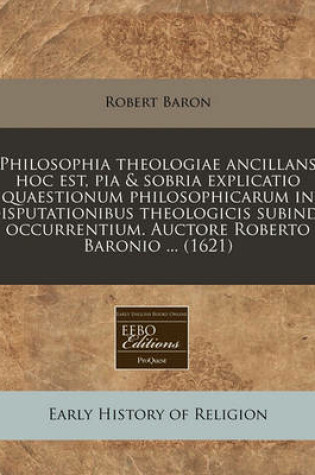 Cover of Philosophia Theologiae Ancillans Hoc Est, Pia & Sobria Explicatio Quaestionum Philosophicarum in Disputationibus Theologicis Subinde Occurrentium. Auctore Roberto Baronio ... (1621)