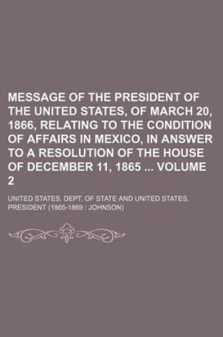 Cover of Message of the President of the United States, of March 20, 1866, Relating to the Condition of Affairs in Mexico, in Answer to a Resolution of the House of December 11, 1865 Volume 2