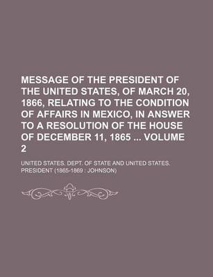 Book cover for Message of the President of the United States, of March 20, 1866, Relating to the Condition of Affairs in Mexico, in Answer to a Resolution of the House of December 11, 1865 Volume 2