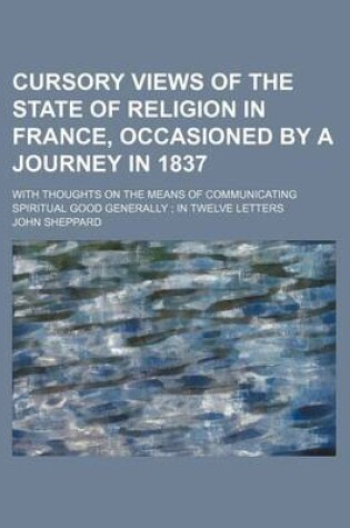 Cover of Cursory Views of the State of Religion in France, Occasioned by a Journey in 1837; With Thoughts on the Means of Communicating Spiritual Good Generally in Twelve Letters