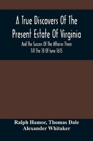 Cover of A True Discovers Of The Present Estate Of Virginia, And The Success Of The Affaires There Till The 18 Of Iune 1615.; Together With A Relation Of The Seuerall English Townes And Forts, The Assured Hopes Of That Countries And The Peace Concluded With The India