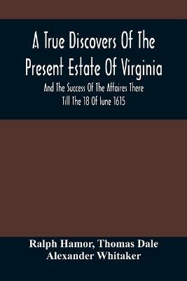 Book cover for A True Discovers Of The Present Estate Of Virginia, And The Success Of The Affaires There Till The 18 Of Iune 1615.; Together With A Relation Of The Seuerall English Townes And Forts, The Assured Hopes Of That Countries And The Peace Concluded With The India