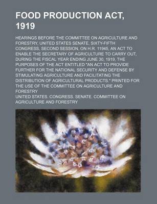 Book cover for Food Production ACT, 1919; Hearings Before the Committee on Agriculture and Forestry, United States Senate, Sixty-Fifth Congress, Second Session, on H.R. 11945, an ACT to Enable the Secretary of Agriculture to Carry Out, During the Fiscal Year Ending June