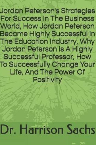 Cover of Jordan Peterson's Strategies For Success In The Business World, How Jordan Peterson Became Highly Successful In The Education Industry, Why Jordan Peterson Is A Highly Successful Professor, How To Successfully Change Your Life, And The Power Of Positivity