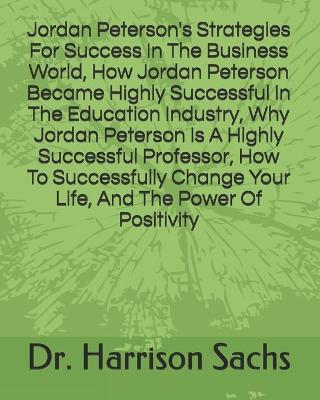Book cover for Jordan Peterson's Strategies For Success In The Business World, How Jordan Peterson Became Highly Successful In The Education Industry, Why Jordan Peterson Is A Highly Successful Professor, How To Successfully Change Your Life, And The Power Of Positivity