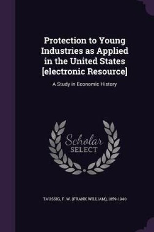 Cover of Protection to Young Industries as Applied in the United States [Electronic Resource]