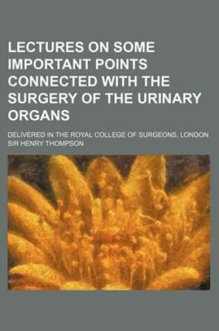 Cover of Lectures on Some Important Points Connected with the Surgery of the Urinary Organs; Delivered in the Royal College of Surgeons, London