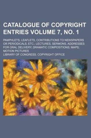 Cover of Catalogue of Copyright Entries Volume 7, No. 1; Pamphlets, Leaflets, Contributions to Newspapers or Periodicals, Etc. Lectures, Sermons, Addresses for Oral Delivery Dramatic Compositions Maps Motion Pictures