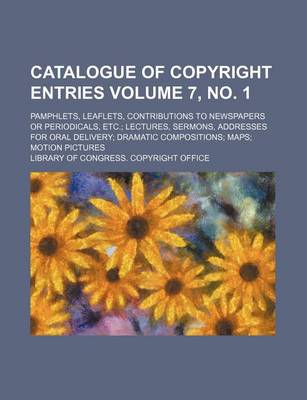 Book cover for Catalogue of Copyright Entries Volume 7, No. 1; Pamphlets, Leaflets, Contributions to Newspapers or Periodicals, Etc. Lectures, Sermons, Addresses for Oral Delivery Dramatic Compositions Maps Motion Pictures