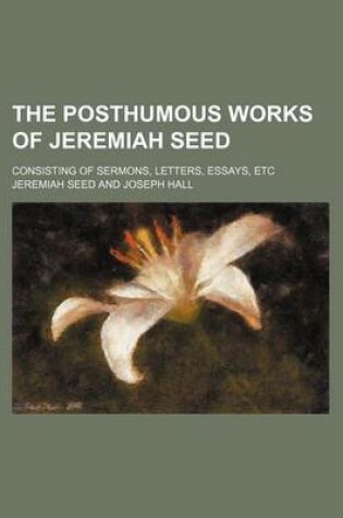 Cover of The Posthumous Works of Jeremiah Seed (Volume 2); Consisting of Sermons, Letters, Essays, Etc