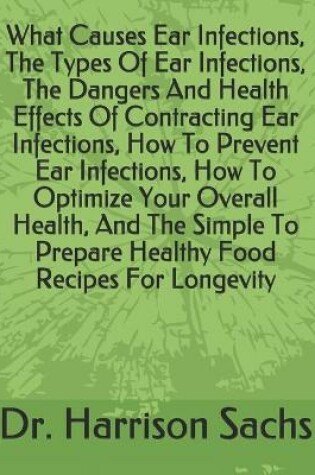 Cover of What Causes Ear Infections, The Types Of Ear Infections, The Dangers And Health Effects Of Contracting Ear Infections, How To Prevent Ear Infections, How To Optimize Your Overall Health, And The Simple To Prepare Healthy Food Recipes For Longevity