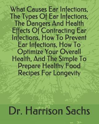 Book cover for What Causes Ear Infections, The Types Of Ear Infections, The Dangers And Health Effects Of Contracting Ear Infections, How To Prevent Ear Infections, How To Optimize Your Overall Health, And The Simple To Prepare Healthy Food Recipes For Longevity