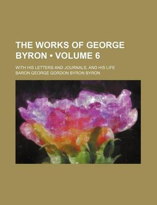 Book cover for The Works of George Byron (Volume 6); With His Letters and Journals, and His Life