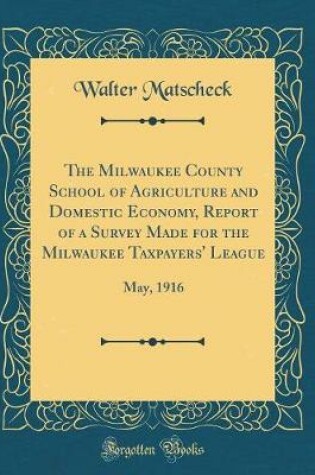 Cover of The Milwaukee County School of Agriculture and Domestic Economy, Report of a Survey Made for the Milwaukee Taxpayers' League: May, 1916 (Classic Reprint)