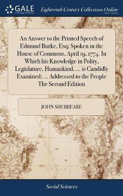 Book cover for An Answer to the Printed Speech of Edmund Burke, Esq; Spoken in the House of Commons, April 19, 1774. in Which His Knowledge in Polity, Legislature, Humankind, ... Is Candidly Examined; ... Addressed to the People the Second Edition