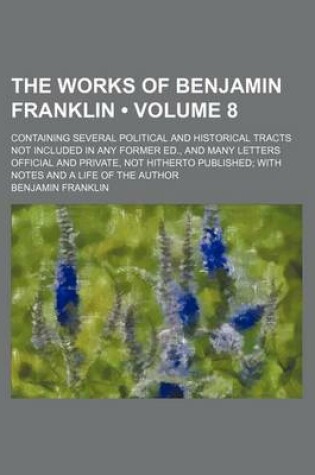 Cover of The Works of Benjamin Franklin (Volume 8 ); Containing Several Political and Historical Tracts Not Included in Any Former Ed., and Many Letters Offici