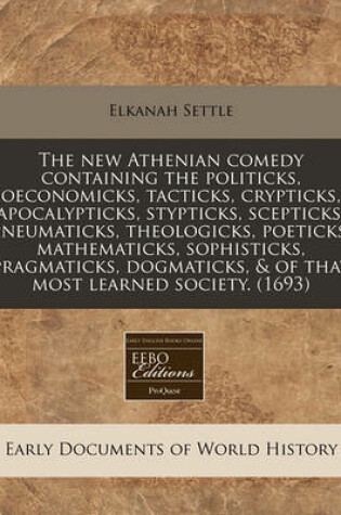 Cover of The New Athenian Comedy Containing the Politicks, Oeconomicks, Tacticks, Crypticks, Apocalypticks, Stypticks, Scepticks, Pneumaticks, Theologicks, Poeticks, Mathematicks, Sophisticks, Pragmaticks, Dogmaticks, & of That Most Learned Society. (1693)
