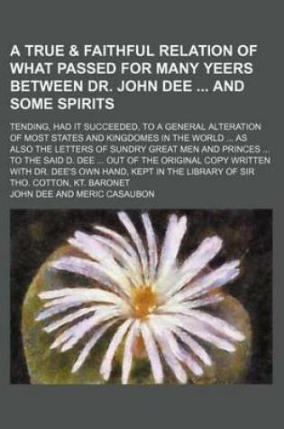 Cover of A True & Faithful Relation of What Passed for Many Yeers Between Dr. John Dee and Some Spirits; Tending, Had It Succeeded, to a General Alteration of Most States and Kingdomes in the World as Also the Letters of Sundry Great Men and Princes to the Said D. De