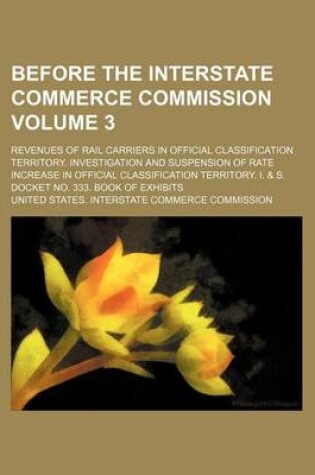 Cover of Before the Interstate Commerce Commission; Revenues of Rail Carriers in Official Classification Territory. Investigation and Suspension of Rate Increase in Official Classification Territory. I. & S. Docket No. 333. Book of Volume 3