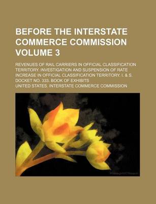 Book cover for Before the Interstate Commerce Commission; Revenues of Rail Carriers in Official Classification Territory. Investigation and Suspension of Rate Increase in Official Classification Territory. I. & S. Docket No. 333. Book of Volume 3