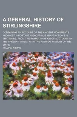 Cover of A General History of Stirlingshire; Containing an Account of the Ancient Monuments and Most Important and Curious Transactions in That Shire, from the Roman Invasion of Scotland to the Present Times with the Natural History of the Shire