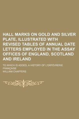 Cover of Hall Marks on Gold and Silver Plate, Illustrated with Revised Tables of Annual Date Letters Employed in the Assay Offices of England, Scotland and Ireland; To Which Is Added, a History of L'Orfevrerie Francaise