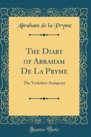 Cover of The Diary of Abraham De La Pryme: The Yorkshire Antiquary (Classic Reprint)