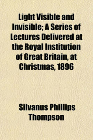 Cover of Light Visible and Invisible; A Series of Lectures Delivered at the Royal Institution of Great Britain, at Christmas, 1896