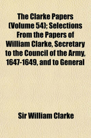 Cover of The Clarke Papers (Volume 54); Selections from the Papers of William Clarke, Secretary to the Council of the Army, 1647-1649, and to General Monck and