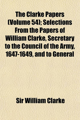 Book cover for The Clarke Papers (Volume 54); Selections from the Papers of William Clarke, Secretary to the Council of the Army, 1647-1649, and to General Monck and