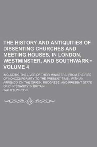 Cover of The History and Antiquities of Dissenting Churches and Meeting Houses, in London, Westminster, and Southwark (Volume 4); Including the Lives of Their Ministers, from the Rise of Nonconformity to the Present Time with an Appendix on the Origin, Progress, and Pr