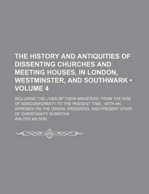 Book cover for The History and Antiquities of Dissenting Churches and Meeting Houses, in London, Westminster, and Southwark (Volume 4); Including the Lives of Their Ministers, from the Rise of Nonconformity to the Present Time with an Appendix on the Origin, Progress, and Pr