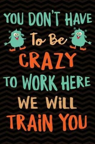 Cover of You Don't Have To Be Crazy To Work Here We Will Train You