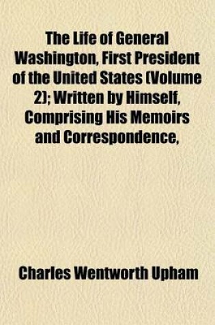 Cover of The Life of General Washington, First President of the United States (Volume 2); Written by Himself, Comprising His Memoirs and Correspondence, as Prepared by Him for Publication, Including Several Original Letters Now First Printed