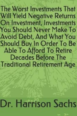 Cover of The Worst Investments That Will Yield Negative Returns On Investment, Investments You Should Never Make To Avoid Debt, And What You Should Buy In Order To Be Able To Afford To Retire Decades Before The Traditional Retirement Age