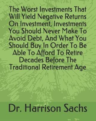 Book cover for The Worst Investments That Will Yield Negative Returns On Investment, Investments You Should Never Make To Avoid Debt, And What You Should Buy In Order To Be Able To Afford To Retire Decades Before The Traditional Retirement Age