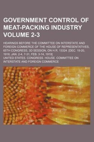 Cover of Government Control of Meat-Packing Industry Volume 2-3; Hearings Before the Committee on Interstate and Foreign Commerce of the House of Representatives, 65th Congress, 3D Session, on H.R. 13324. [Dec. 19-20, 1918, Jan. 2-4, 7-31, Feb. 3-14, 1919]