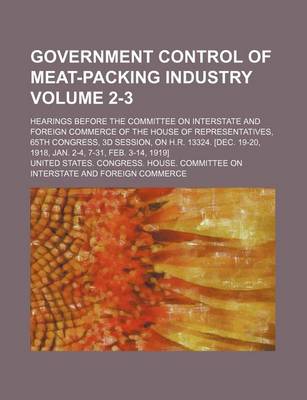 Book cover for Government Control of Meat-Packing Industry Volume 2-3; Hearings Before the Committee on Interstate and Foreign Commerce of the House of Representatives, 65th Congress, 3D Session, on H.R. 13324. [Dec. 19-20, 1918, Jan. 2-4, 7-31, Feb. 3-14, 1919]