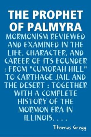 Cover of THE Prophet of Palmyra : Mormonism Reviewed and Examined in the Life, Character, and Career of Its Founder : from "Cumorah Hill" to Carthage Jail and the Desert : Together with A Complete History of the Mormon Era in Illinois...