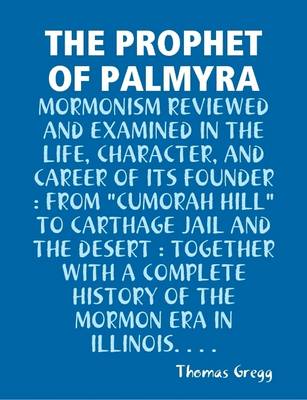 Book cover for THE Prophet of Palmyra : Mormonism Reviewed and Examined in the Life, Character, and Career of Its Founder : from "Cumorah Hill" to Carthage Jail and the Desert : Together with A Complete History of the Mormon Era in Illinois...