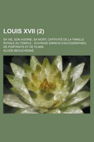 Cover of Louis XVII; Sa Vie, Son Agonie, Sa Mort, Captivite de La Famille Royale Au Temple