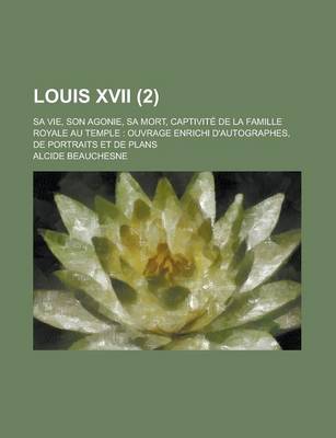 Book cover for Louis XVII; Sa Vie, Son Agonie, Sa Mort, Captivite de La Famille Royale Au Temple