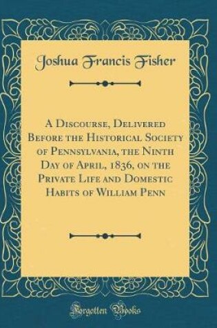 Cover of A Discourse, Delivered Before the Historical Society of Pennsylvania, the Ninth Day of April, 1836, on the Private Life and Domestic Habits of William Penn (Classic Reprint)