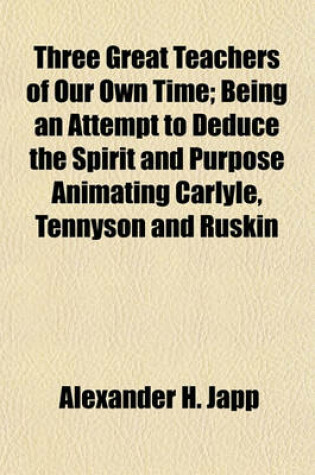 Cover of Three Great Teachers of Our Own Time; Being an Attempt to Deduce the Spirit and Purpose Animating Carlyle, Tennyson and Ruskin