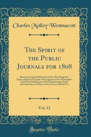 Cover of The Spirit of the Public Journals for 1808, Vol. 12: Being an Impartial Selection of the Most Exquisite Essays and Jeux D'esprits That Appear in the Newspapers and Other Publications; With Explanatory Notes and Anecdotes of Many of the Persons Alluded To