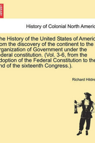 Cover of The History of the United States of America from the Discovery of the Continent to the Organization of Government Under the Federal Constitution. (Vol. 3-6, from the Adoption of the Federal Constitution to the End of the Sixteenth Congress.).