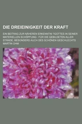 Cover of Die Dreieinigkeit Der Kraft; Ein Beitrag Zur Naheren Erkenntni ?Gottes in Seiner Materiellen Schopfung Fur Die Gebildeten Aller Stande, Besonders Auch