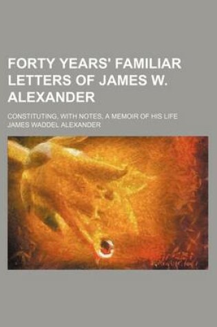 Cover of Forty Years' Familiar Letters of James W. Alexander; Constituting, with Notes, a Memoir of His Life