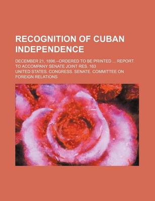 Book cover for Recognition of Cuban Independence; December 21, 1896.--Ordered to Be Printed Report. to Accompany Senate Joint Res. 163