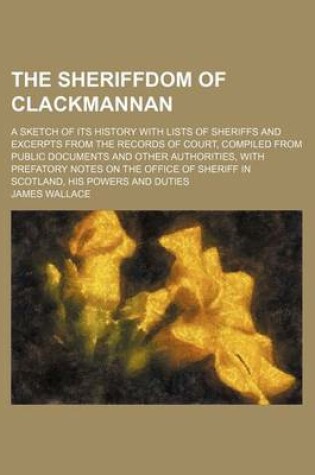 Cover of The Sheriffdom of Clackmannan; A Sketch of Its History with Lists of Sheriffs and Excerpts from the Records of Court, Compiled from Public Documents and Other Authorities, with Prefatory Notes on the Office of Sheriff in Scotland, His Powers and Duties